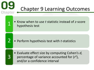 Chapter 9 Learning Outcomes
• Know when to use t statistic instead of z-score
hypothesis test1
• Perform hypothesis test with t-statistics2
• Evaluate effect size by computing Cohen’s d,
percentage of variance accounted for (r2),
and/or a confidence interval
3
 