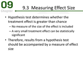 9.3 Measuring Effect Size
• Hypothesis test determines whether the
treatment effect is greater than chance
– No measure of the size of the effect is included
– A very small treatment effect can be statistically
significant
• Therefore, results from a hypothesis test
should be accompanied by a measure of effect
size
 
