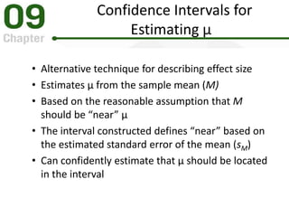 Confidence Intervals for
Estimating μ
• Alternative technique for describing effect size
• Estimates μ from the sample mean (M)
• Based on the reasonable assumption that M
should be “near” μ
• The interval constructed defines “near” based on
the estimated standard error of the mean (sM)
• Can confidently estimate that μ should be located
in the interval
 