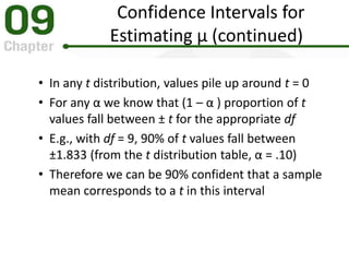 Confidence Intervals for
Estimating μ (continued)
• In any t distribution, values pile up around t = 0
• For any α we know that (1 – α ) proportion of t
values fall between ± t for the appropriate df
• E.g., with df = 9, 90% of t values fall between
±1.833 (from the t distribution table, α = .10)
• Therefore we can be 90% confident that a sample
mean corresponds to a t in this interval
 