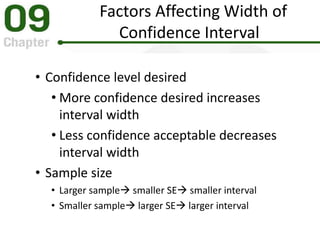 Factors Affecting Width of
Confidence Interval
• Confidence level desired
• More confidence desired increases
interval width
• Less confidence acceptable decreases
interval width
• Sample size
• Larger sample smaller SE smaller interval
• Smaller sample larger SE larger interval
 