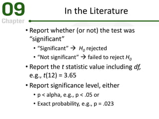 In the Literature
• Report whether (or not) the test was
“significant”
• “Significant”  H0 rejected
• “Not significant”  failed to reject H0
• Report the t statistic value including df,
e.g., t(12) = 3.65
• Report significance level, either
• p < alpha, e.g., p < .05 or
• Exact probability, e.g., p = .023
 