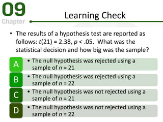 Learning Check
• The results of a hypothesis test are reported as
follows: t(21) = 2.38, p < .05. What was the
statistical decision and how big was the sample?
• The null hypothesis was rejected using a
sample of n = 21A
• The null hypothesis was rejected using a
sample of n = 22B
• The null hypothesis was not rejected using a
sample of n = 21C
• The null hypothesis was not rejected using a
sample of n = 22D
 