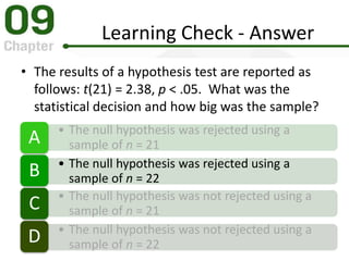 Learning Check - Answer
• The results of a hypothesis test are reported as
follows: t(21) = 2.38, p < .05. What was the
statistical decision and how big was the sample?
• The null hypothesis was rejected using a
sample of n = 21A
• The null hypothesis was rejected using a
sample of n = 22B
• The null hypothesis was not rejected using a
sample of n = 21C
• The null hypothesis was not rejected using a
sample of n = 22D
 