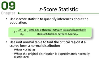• Use z-score statistic to quantify inferences about the
population.
• Use unit normal table to find the critical region if z-
scores form a normal distribution
– When n ≥ 30 or
– When the original distribution is approximately normally
distributed
z-Score Statistic


andMbetweendistancestandard
hypothesisanddatabetweendifferenceobtained



M
M
z
 