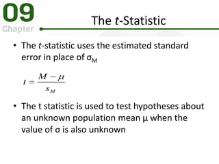 The t-Statistic
• The t-statistic uses the estimated standard
error in place of σM
• The t statistic is used to test hypotheses about
an unknown population mean μ when the
value of σ is also unknown
Ms
M
t


 