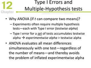 Type I Errors and
Multiple-Hypothesis tests
• Why ANOVA (if t can compare two means)?
– Experiments often require multiple hypothesis
tests—each with Type I error (testwise alpha)
– Type I error for a set of tests accumulates testwise
alpha  experimentwise alpha > testwise alpha
• ANOVA evaluates all mean differences
simultaneously with one test—regardless of
the number of means—and thereby avoids
the problem of inflated experimentwise alpha
 