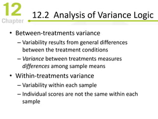 12.2 Analysis of Variance Logic
• Between-treatments variance
– Variability results from general differences
between the treatment conditions
– Variance between treatments measures
differences among sample means
• Within-treatments variance
– Variability within each sample
– Individual scores are not the same within each
sample
 