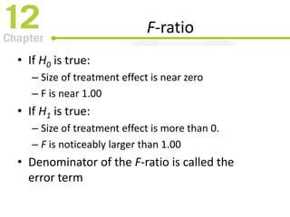F-ratio
• If H0 is true:
– Size of treatment effect is near zero
– F is near 1.00
• If H1 is true:
– Size of treatment effect is more than 0.
– F is noticeably larger than 1.00
• Denominator of the F-ratio is called the
error term
 