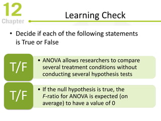 Learning Check
• Decide if each of the following statements
is True or False
• ANOVA allows researchers to compare
several treatment conditions without
conducting several hypothesis tests
T/F
• If the null hypothesis is true, the
F-ratio for ANOVA is expected (on
average) to have a value of 0
T/F
 