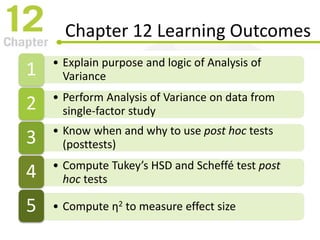 Chapter 12 Learning Outcomes
• Explain purpose and logic of Analysis of
Variance1
• Perform Analysis of Variance on data from
single-factor study2
• Know when and why to use post hoc tests
(posttests)3
• Compute Tukey’s HSD and Scheffé test post
hoc tests4
• Compute η2 to measure effect size5
 