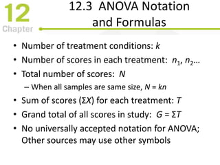 12.3 ANOVA Notation
and Formulas
• Number of treatment conditions: k
• Number of scores in each treatment: n1, n2…
• Total number of scores: N
– When all samples are same size, N = kn
• Sum of scores (ΣX) for each treatment: T
• Grand total of all scores in study: G = ΣT
• No universally accepted notation for ANOVA;
Other sources may use other symbols
 