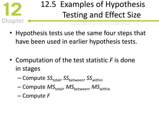 12.5 Examples of Hypothesis
Testing and Effect Size
• Hypothesis tests use the same four steps that
have been used in earlier hypothesis tests.
• Computation of the test statistic F is done
in stages
– Compute SStotal, SSbetween, SSwithin
– Compute MStotal, MSbetween, MSwithin
– Compute F
 