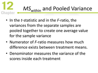 MSwithin and Pooled Variance
• In the t-statistic and in the F-ratio, the
variances from the separate samples are
pooled together to create one average value
for the sample variance
• Numerator of F-ratio measures how much
difference exists between treatment means.
• Denominator measures the variance of the
scores inside each treatment
 