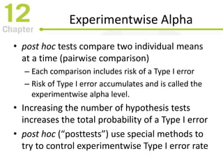 Experimentwise Alpha
• post hoc tests compare two individual means
at a time (pairwise comparison)
– Each comparison includes risk of a Type I error
– Risk of Type I error accumulates and is called the
experimentwise alpha level.
• Increasing the number of hypothesis tests
increases the total probability of a Type I error
• post hoc (“posttests”) use special methods to
try to control experimentwise Type I error rate
 