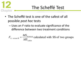 The Scheffé Test
• The Scheffé test is one of the safest of all
possible post hoc tests
– Uses an F-ratio to evaluate significance of the
difference between two treatment conditions
groupstwoofSSwithcalculatedBA versus
within
between
MS
MS
F 
 