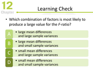 Learning Check
• Which combination of factors is most likely to
produce a large value for the F-ratio?
• large mean differences
and large sample variancesA
• large mean differences
and small sample variancesB
• small mean differences
and large sample variancesC
• small mean differences
and small sample variancesD
 