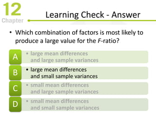 Learning Check - Answer
• Which combination of factors is most likely to
produce a large value for the F-ratio?
• large mean differences
and large sample variancesA
• large mean differences
and small sample variancesB
• small mean differences
and large sample variancesC
• small mean differences
and small sample variancesD
 
