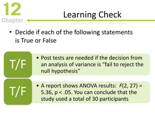 Learning Check
• Decide if each of the following statements
is True or False
• Post tests are needed if the decision from
an analysis of variance is “fail to reject the
null hypothesis”
T/F
• A report shows ANOVA results: F(2, 27) =
5.36, p < .05. You can conclude that the
study used a total of 30 participants
T/F
 