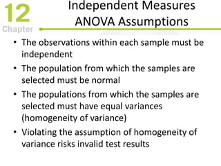 Independent Measures
ANOVA Assumptions
• The observations within each sample must be
independent
• The population from which the samples are
selected must be normal
• The populations from which the samples are
selected must have equal variances
(homogeneity of variance)
• Violating the assumption of homogeneity of
variance risks invalid test results
 