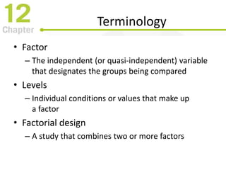 Terminology
• Factor
– The independent (or quasi-independent) variable
that designates the groups being compared
• Levels
– Individual conditions or values that make up
a factor
• Factorial design
– A study that combines two or more factors
 