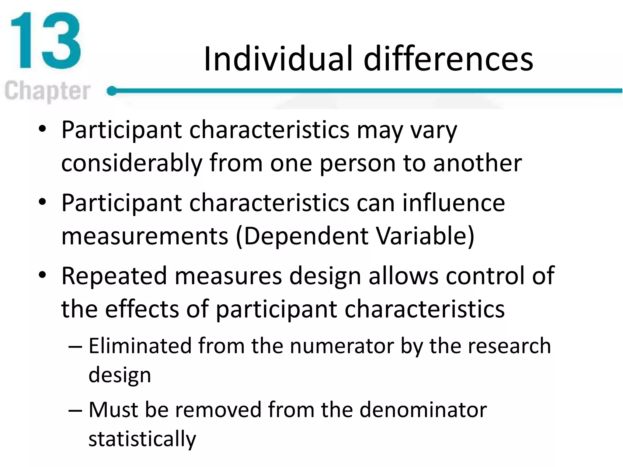 Individual differences
• Participant characteristics may vary
considerably from one person to another
• Participant characteristics can influence
measurements (Dependent Variable)
• Repeated measures design allows control of
the effects of participant characteristics
– Eliminated from the numerator by the research
design
– Must be removed from the denominator
statistically
 