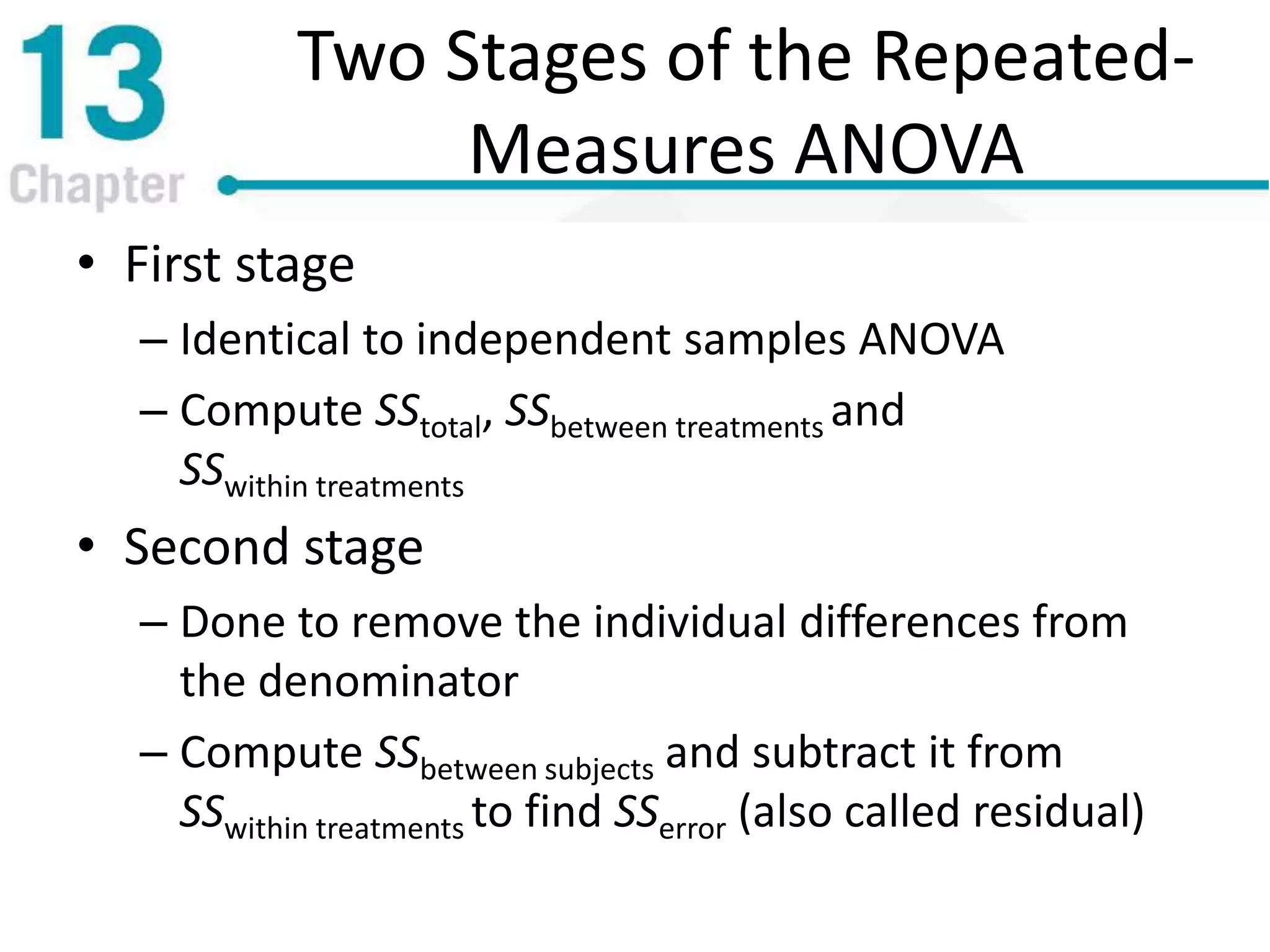 Two Stages of the Repeated-
Measures ANOVA
• First stage
– Identical to independent samples ANOVA
– Compute SStotal, SSbetween treatments and
SSwithin treatments
• Second stage
– Done to remove the individual differences from
the denominator
– Compute SSbetween subjects and subtract it from
SSwithin treatments to find SSerror (also called residual)
 