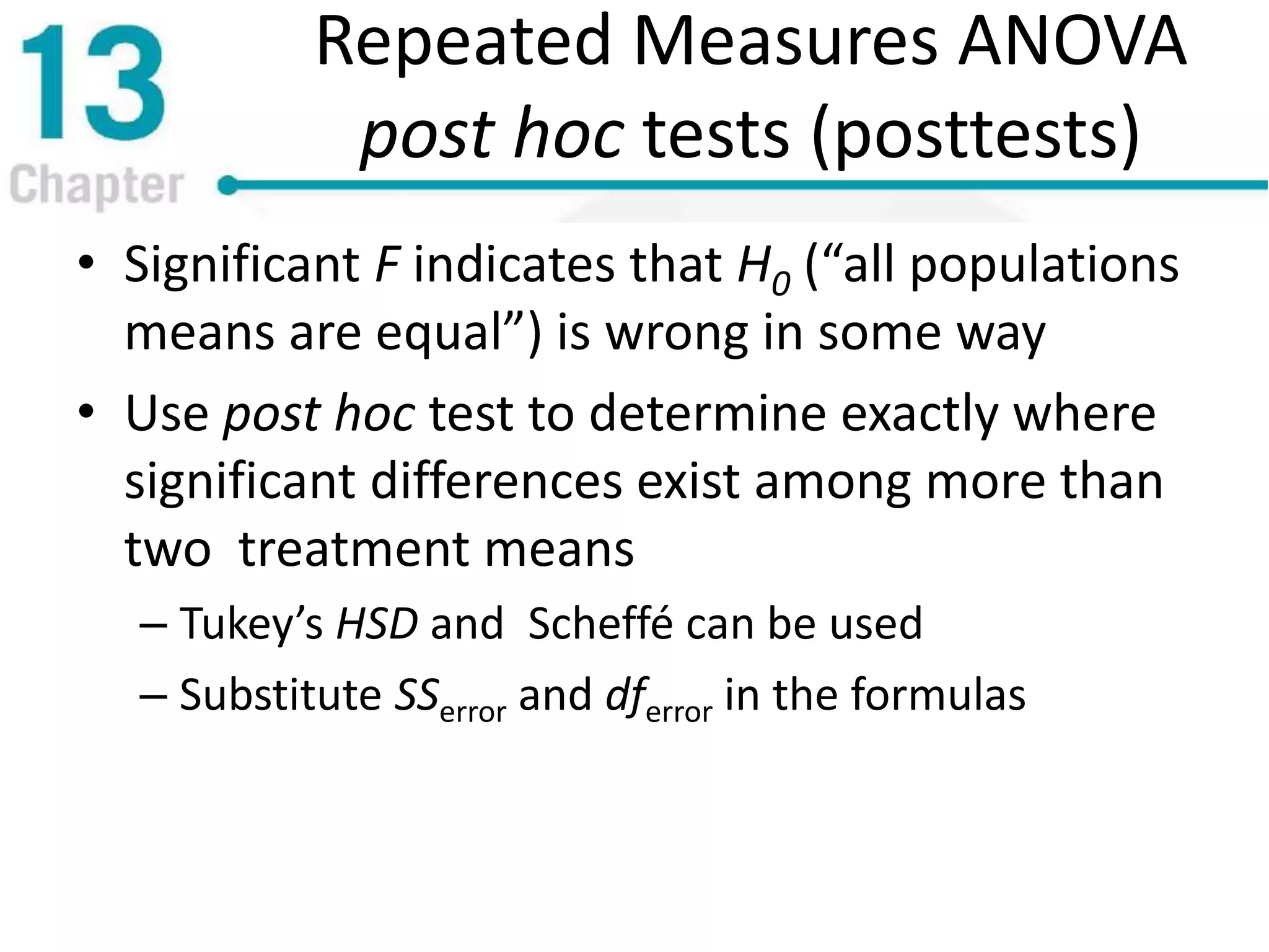 Repeated Measures ANOVA
post hoc tests (posttests)
• Significant F indicates that H0 (“all populations
means are equal”) is wrong in some way
• Use post hoc test to determine exactly where
significant differences exist among more than
two treatment means
– Tukey’s HSD and Scheffé can be used
– Substitute SSerror and dferror in the formulas
 
