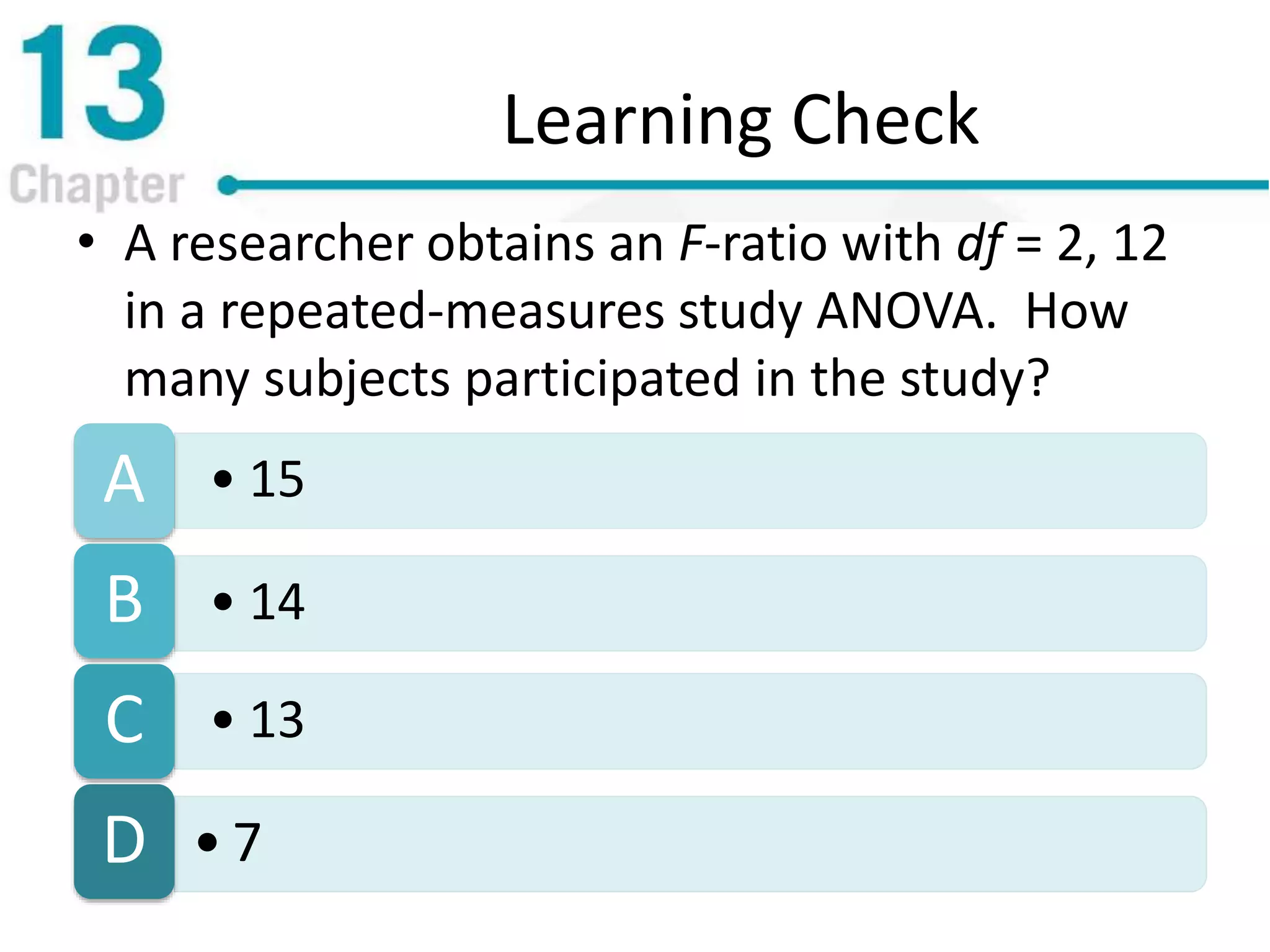 Learning Check
• A researcher obtains an F-ratio with df = 2, 12
in a repeated-measures study ANOVA. How
many subjects participated in the study?
• 15A
• 14B
• 13C
• 7D
 