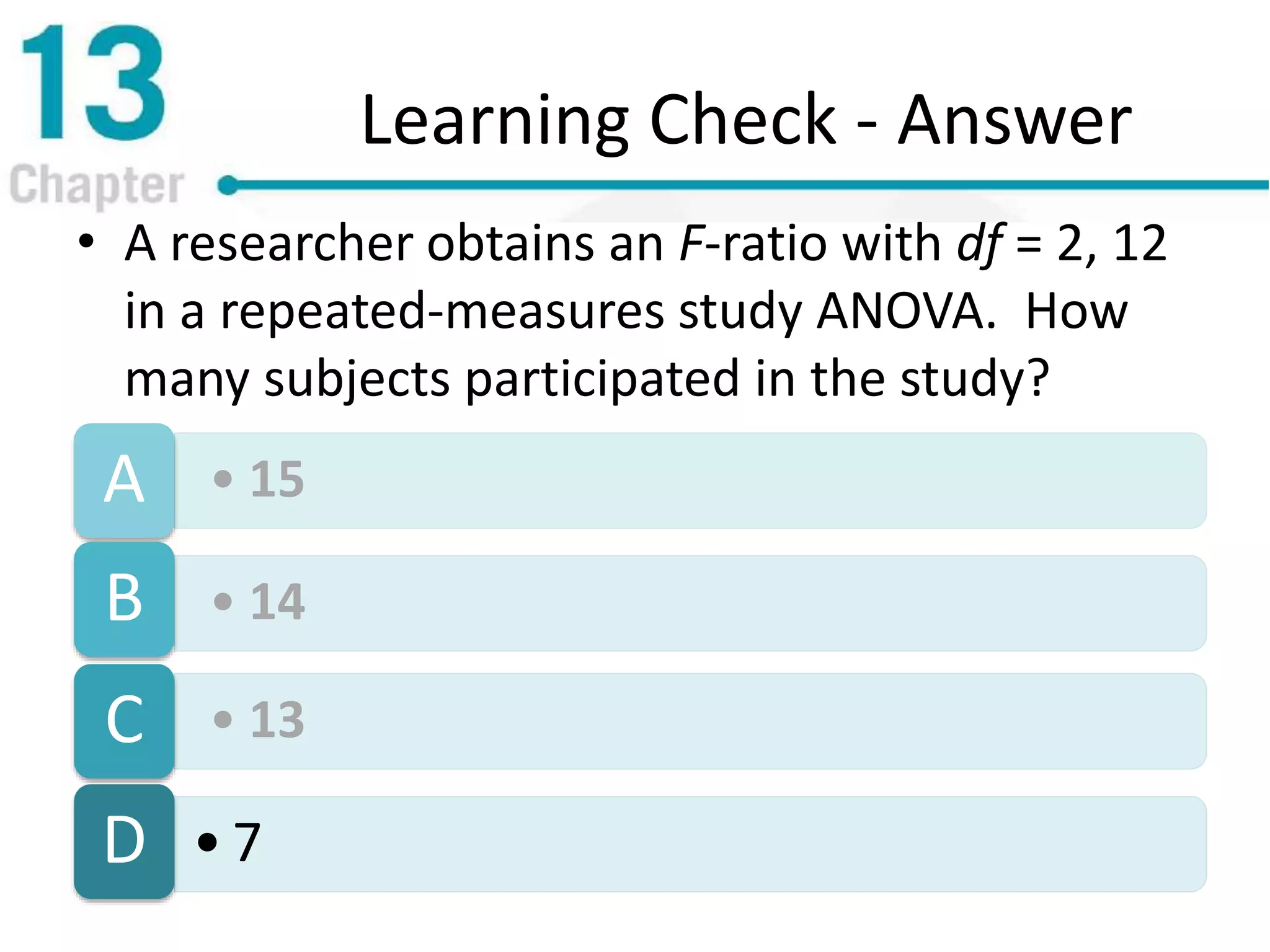 Learning Check - Answer
• A researcher obtains an F-ratio with df = 2, 12
in a repeated-measures study ANOVA. How
many subjects participated in the study?
• 15A
• 14B
• 13C
• 7D
 