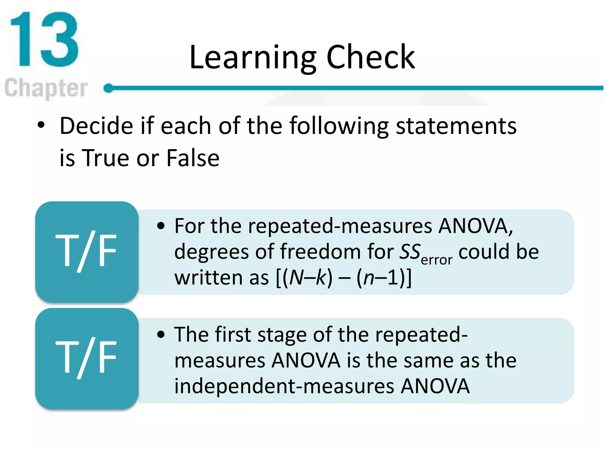 Learning Check
• Decide if each of the following statements
is True or False
• For the repeated-measures ANOVA,
degrees of freedom for SSerror could be
written as [(N–k) – (n–1)]
T/F
• The first stage of the repeated-
measures ANOVA is the same as the
independent-measures ANOVA
T/F
 
