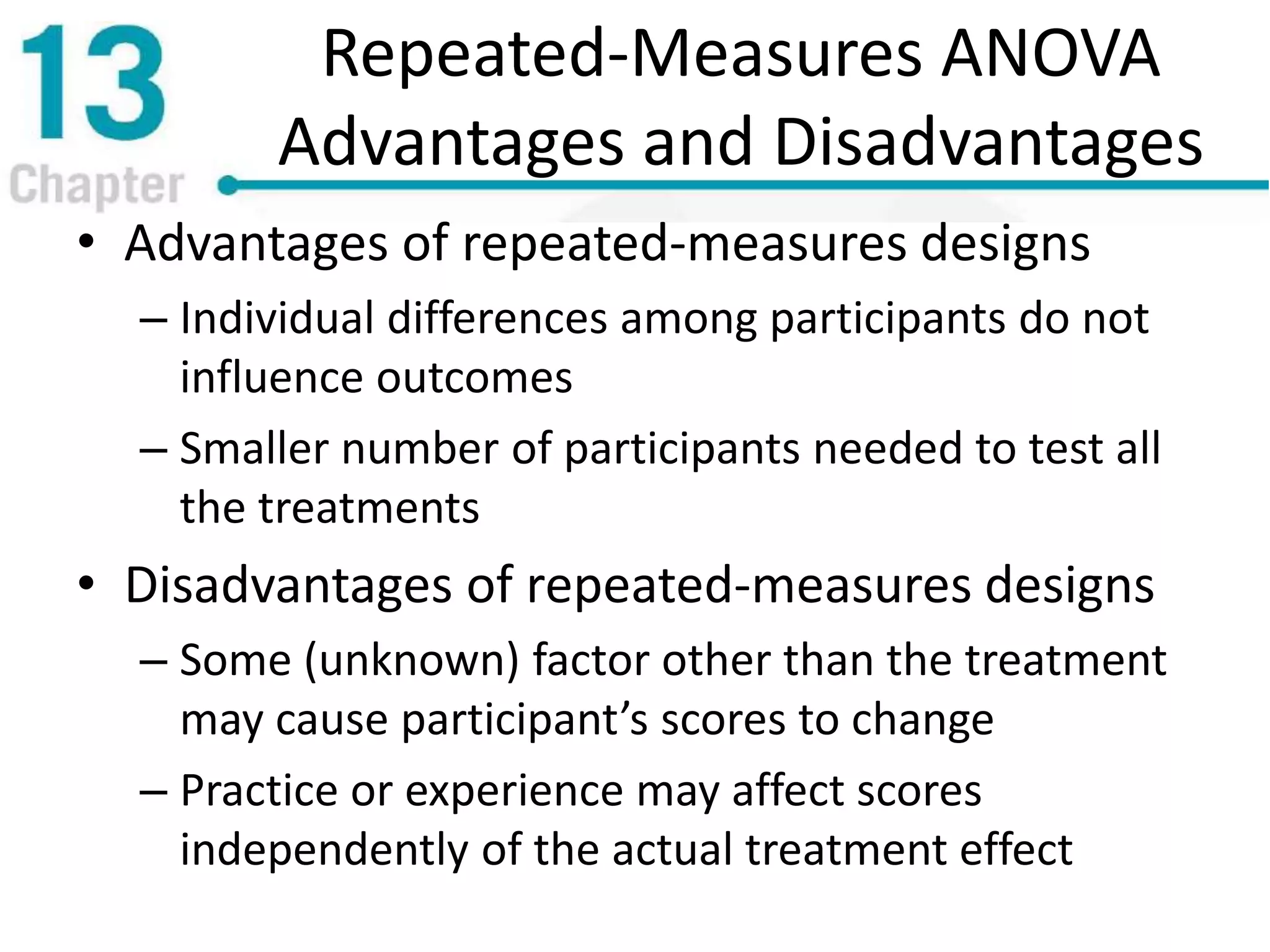 Repeated-Measures ANOVA
Advantages and Disadvantages
• Advantages of repeated-measures designs
– Individual differences among participants do not
influence outcomes
– Smaller number of participants needed to test all
the treatments
• Disadvantages of repeated-measures designs
– Some (unknown) factor other than the treatment
may cause participant’s scores to change
– Practice or experience may affect scores
independently of the actual treatment effect
 