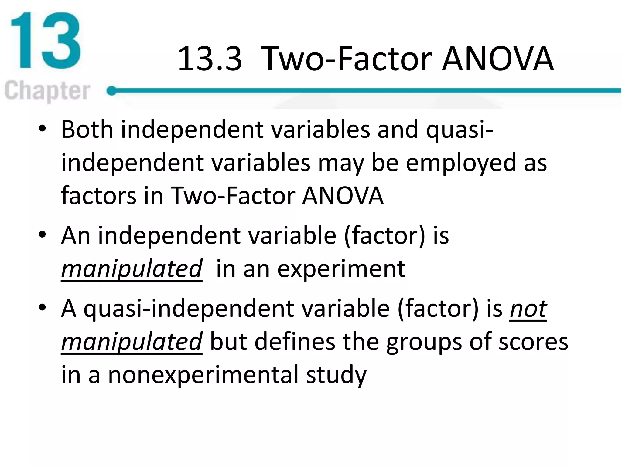 13.3 Two-Factor ANOVA
• Both independent variables and quasi-
independent variables may be employed as
factors in Two-Factor ANOVA
• An independent variable (factor) is
manipulated in an experiment
• A quasi-independent variable (factor) is not
manipulated but defines the groups of scores
in a nonexperimental study
 