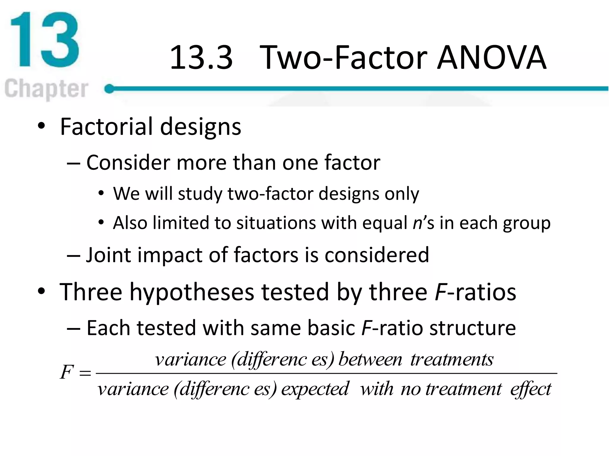 13.3 Two-Factor ANOVA
• Factorial designs
– Consider more than one factor
• We will study two-factor designs only
• Also limited to situations with equal n’s in each group
– Joint impact of factors is considered
• Three hypotheses tested by three F-ratios
– Each tested with same basic F-ratio structure
effecttreatmentnowithexpectedes)(differencvariance
treatmentsbetweenes)(differencvariance
F 
 