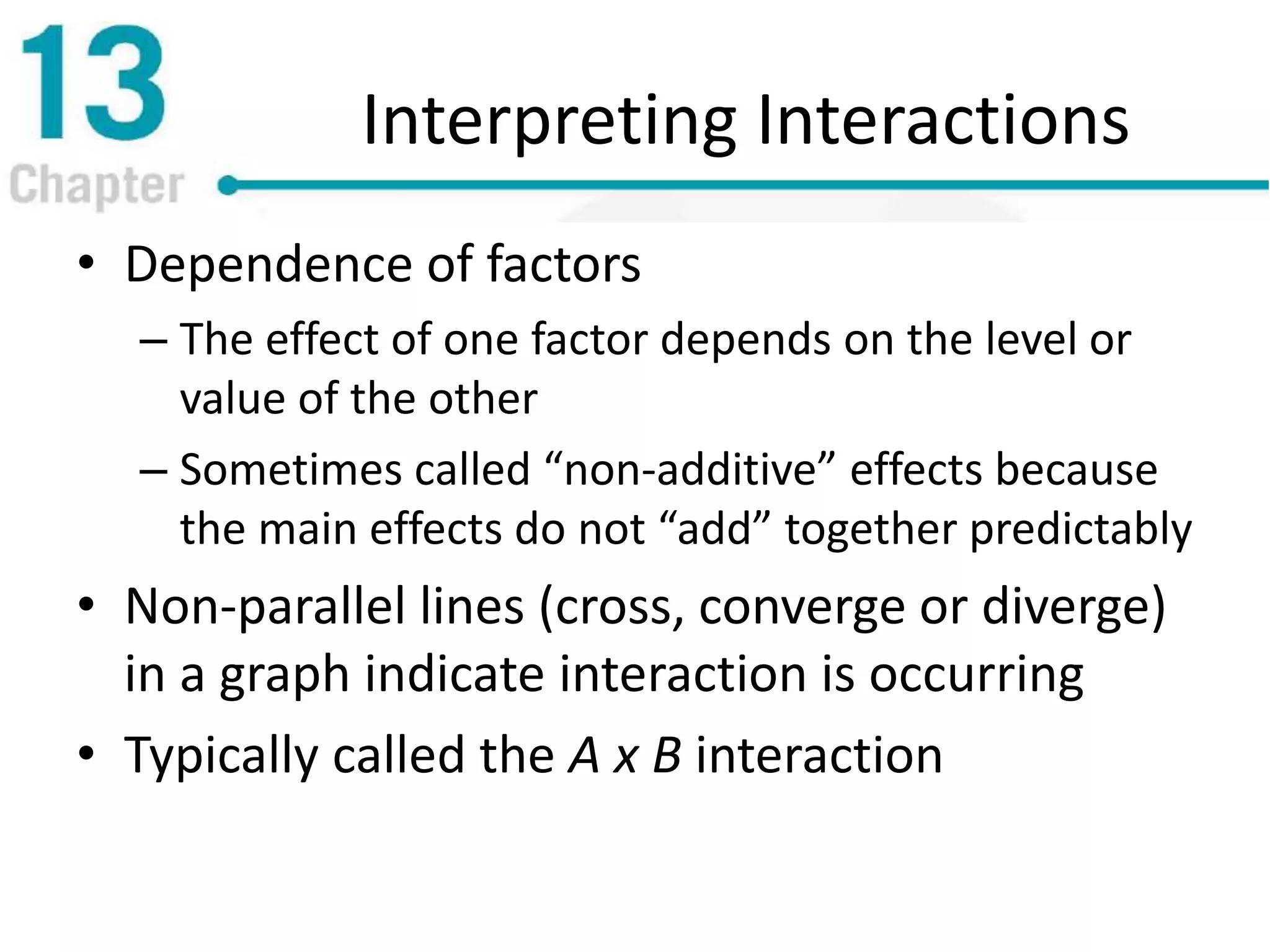 Interpreting Interactions
• Dependence of factors
– The effect of one factor depends on the level or
value of the other
– Sometimes called “non-additive” effects because
the main effects do not “add” together predictably
• Non-parallel lines (cross, converge or diverge)
in a graph indicate interaction is occurring
• Typically called the A x B interaction
 
