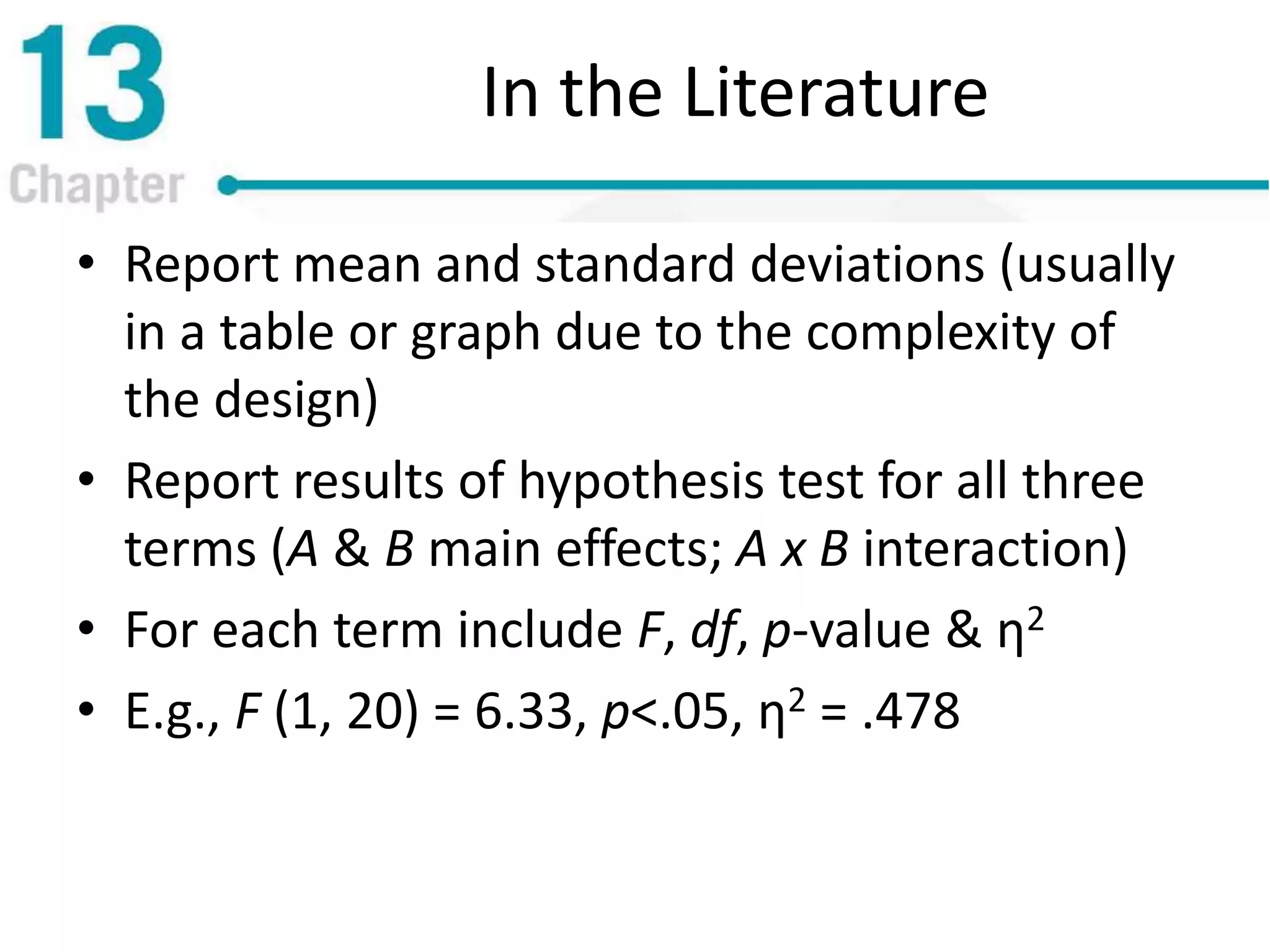 In the Literature
• Report mean and standard deviations (usually
in a table or graph due to the complexity of
the design)
• Report results of hypothesis test for all three
terms (A & B main effects; A x B interaction)
• For each term include F, df, p-value & η2
• E.g., F (1, 20) = 6.33, p<.05, η2 = .478
 