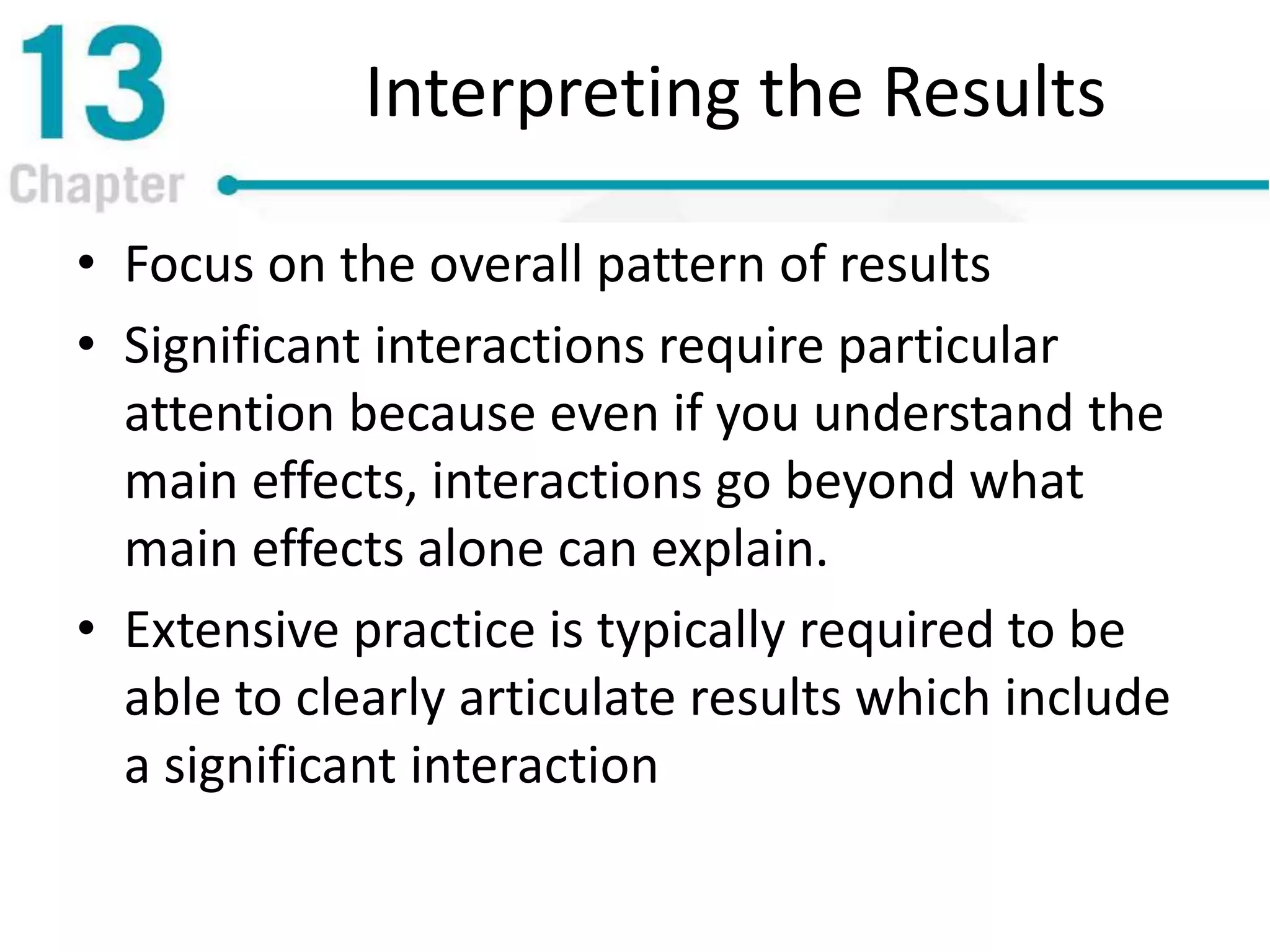Interpreting the Results
• Focus on the overall pattern of results
• Significant interactions require particular
attention because even if you understand the
main effects, interactions go beyond what
main effects alone can explain.
• Extensive practice is typically required to be
able to clearly articulate results which include
a significant interaction
 