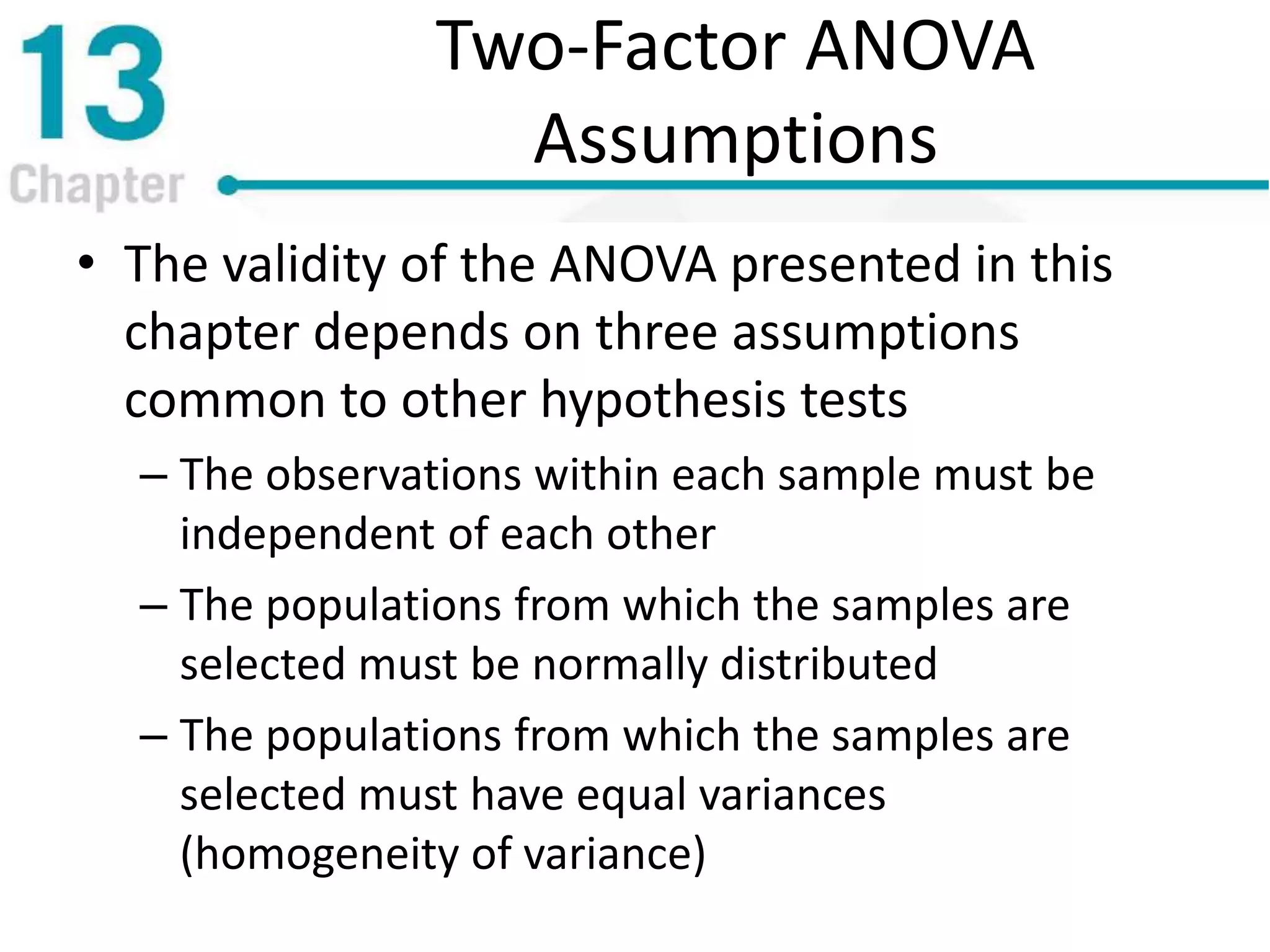 Two-Factor ANOVA
Assumptions
• The validity of the ANOVA presented in this
chapter depends on three assumptions
common to other hypothesis tests
– The observations within each sample must be
independent of each other
– The populations from which the samples are
selected must be normally distributed
– The populations from which the samples are
selected must have equal variances
(homogeneity of variance)
 
