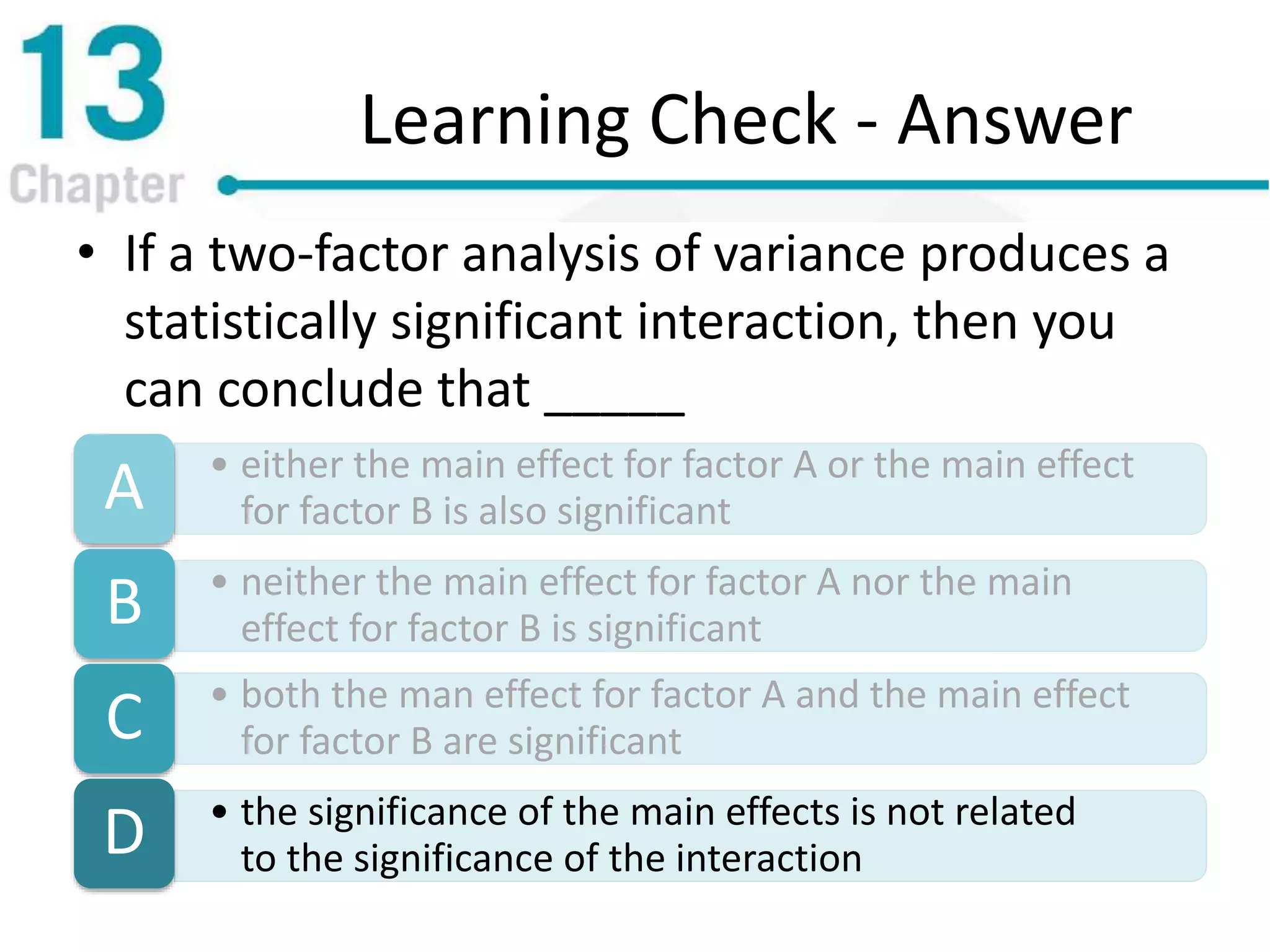Learning Check - Answer
• If a two-factor analysis of variance produces a
statistically significant interaction, then you
can conclude that _____
• either the main effect for factor A or the main effect
for factor B is also significantA
• neither the main effect for factor A nor the main
effect for factor B is significantB
• both the man effect for factor A and the main effect
for factor B are significantC
• the significance of the main effects is not related
to the significance of the interactionD
 