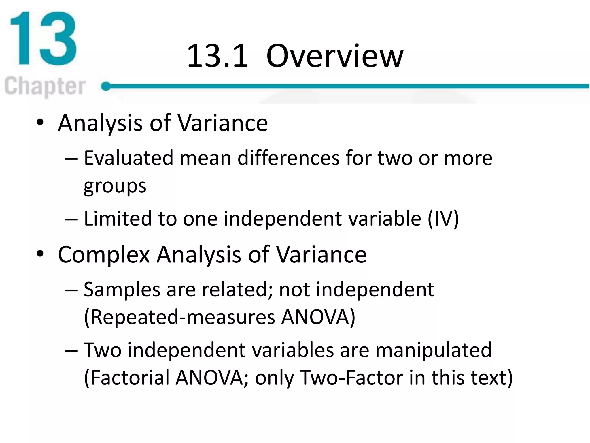 13.1 Overview
• Analysis of Variance
– Evaluated mean differences for two or more
groups
– Limited to one independent variable (IV)
• Complex Analysis of Variance
– Samples are related; not independent
(Repeated-measures ANOVA)
– Two independent variables are manipulated
(Factorial ANOVA; only Two-Factor in this text)
 