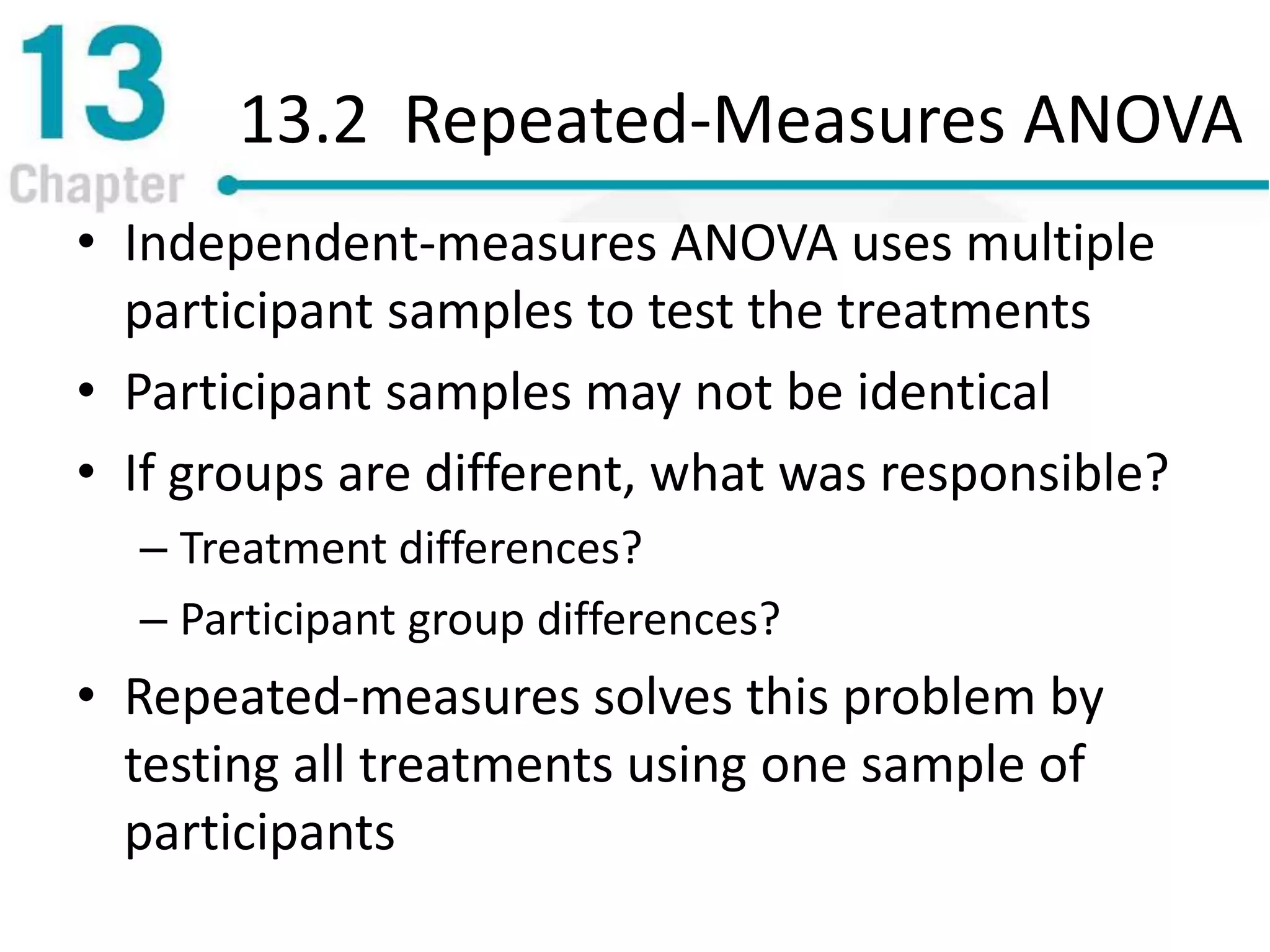 13.2 Repeated-Measures ANOVA
• Independent-measures ANOVA uses multiple
participant samples to test the treatments
• Participant samples may not be identical
• If groups are different, what was responsible?
– Treatment differences?
– Participant group differences?
• Repeated-measures solves this problem by
testing all treatments using one sample of
participants
 