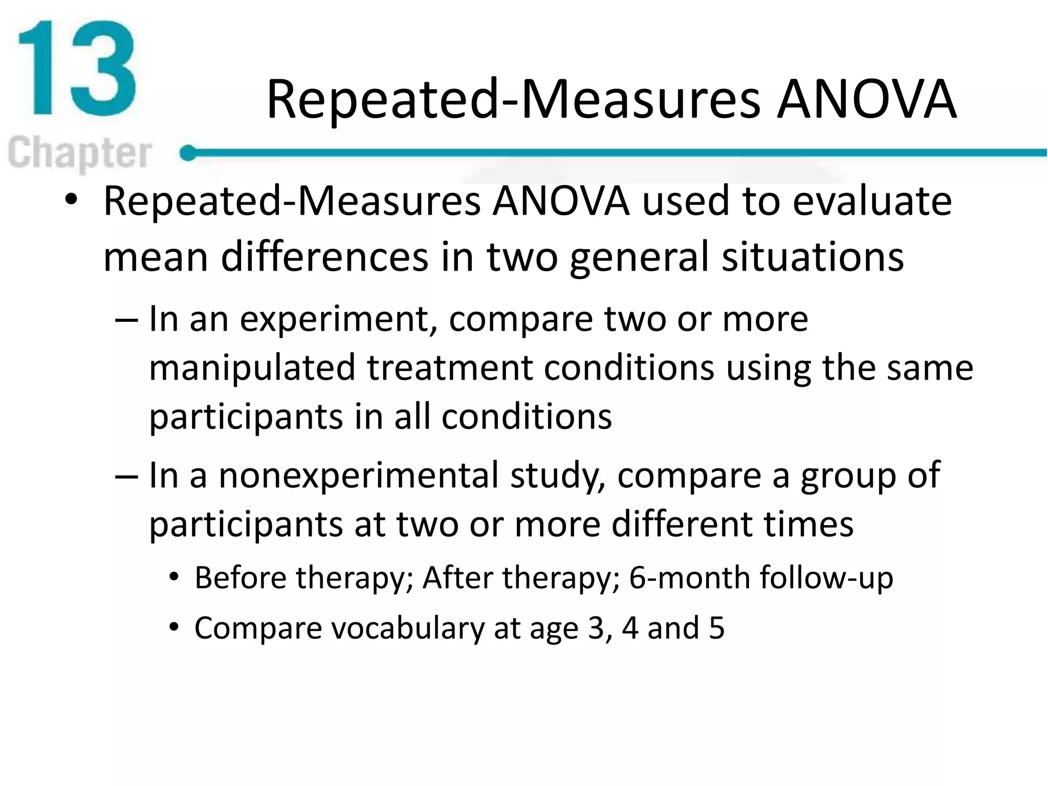 Repeated-Measures ANOVA
• Repeated-Measures ANOVA used to evaluate
mean differences in two general situations
– In an experiment, compare two or more
manipulated treatment conditions using the same
participants in all conditions
– In a nonexperimental study, compare a group of
participants at two or more different times
• Before therapy; After therapy; 6-month follow-up
• Compare vocabulary at age 3, 4 and 5
 