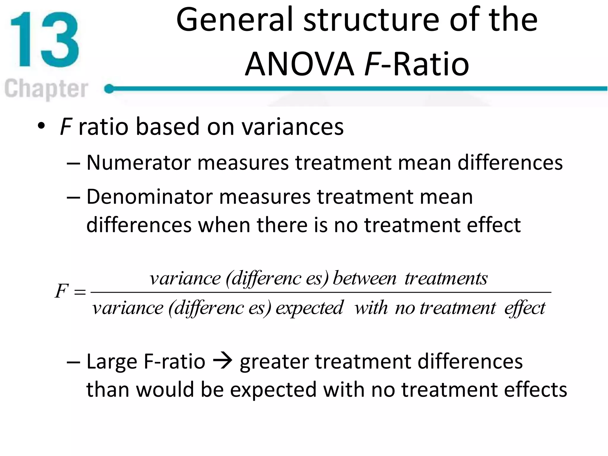 General structure of the
ANOVA F-Ratio
• F ratio based on variances
– Numerator measures treatment mean differences
– Denominator measures treatment mean
differences when there is no treatment effect
– Large F-ratio  greater treatment differences
than would be expected with no treatment effects
effecttreatmentnowithexpectedes)(differencvariance
treatmentsbetweenes)(differencvariance
F 
 