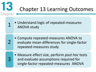 Chapter 13 Learning Outcomes
• Understand logic of repeated-measures
ANOVA study1
• Compute repeated-measures ANOVA to
evaluate mean differences for single-factor
repeated-measures study
2
• Measure effect size, perform post hoc tests
and evaluate assumptions required for
single-factor repeated-measures ANOVA
3
 