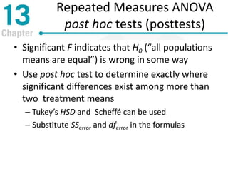 Repeated Measures ANOVA
post hoc tests (posttests)
• Significant F indicates that H0 (“all populations
means are equal”) is wrong in some way
• Use post hoc test to determine exactly where
significant differences exist among more than
two treatment means
– Tukey’s HSD and Scheffé can be used
– Substitute SSerror and dferror in the formulas
 