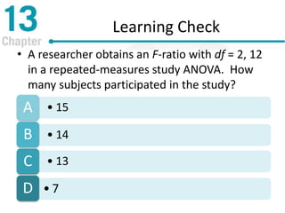 Learning Check
• A researcher obtains an F-ratio with df = 2, 12
in a repeated-measures study ANOVA. How
many subjects participated in the study?
• 15A
• 14B
• 13C
• 7D
 