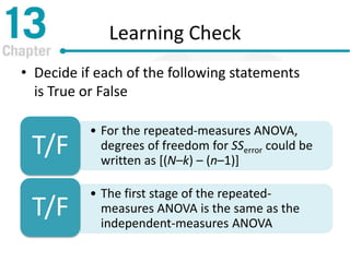 Learning Check
• Decide if each of the following statements
is True or False
• For the repeated-measures ANOVA,
degrees of freedom for SSerror could be
written as [(N–k) – (n–1)]
T/F
• The first stage of the repeated-
measures ANOVA is the same as the
independent-measures ANOVA
T/F
 