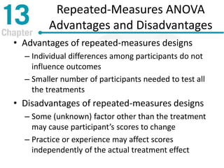 Repeated-Measures ANOVA
Advantages and Disadvantages
• Advantages of repeated-measures designs
– Individual differences among participants do not
influence outcomes
– Smaller number of participants needed to test all
the treatments
• Disadvantages of repeated-measures designs
– Some (unknown) factor other than the treatment
may cause participant’s scores to change
– Practice or experience may affect scores
independently of the actual treatment effect
 