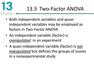 13.3 Two-Factor ANOVA
• Both independent variables and quasi-
independent variables may be employed as
factors in Two-Factor ANOVA
• An independent variable (factor) is
manipulated in an experiment
• A quasi-independent variable (factor) is not
manipulated but defines the groups of scores
in a nonexperimental study
 