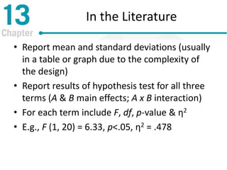 In the Literature
• Report mean and standard deviations (usually
in a table or graph due to the complexity of
the design)
• Report results of hypothesis test for all three
terms (A & B main effects; A x B interaction)
• For each term include F, df, p-value & η2
• E.g., F (1, 20) = 6.33, p<.05, η2 = .478
 